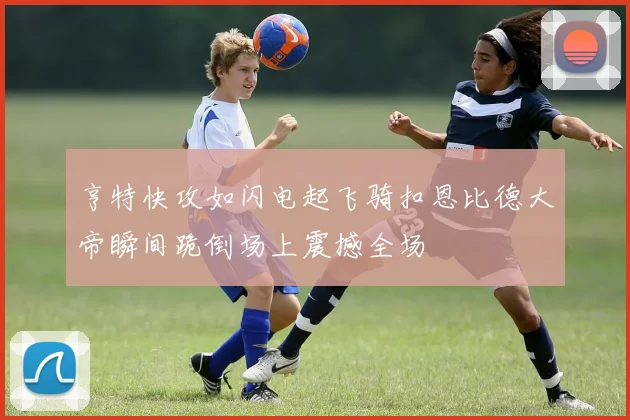 亨特快攻如闪电起飞骑扣恩比德大帝瞬间跪倒场上震撼全场