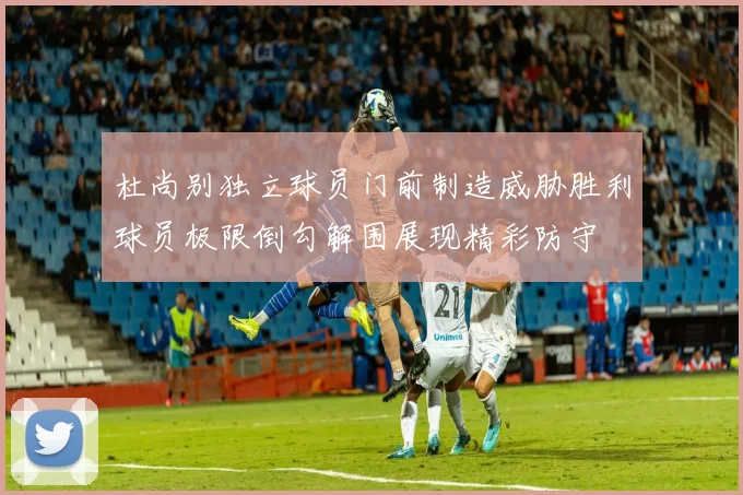 杜尚别独立球员门前制造威胁胜利球员极限倒勾解围展现精彩防守
