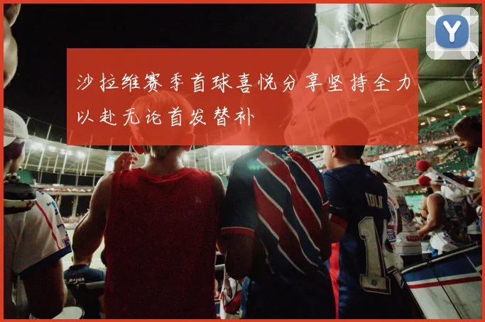 沙拉维赛季首球喜悦分享坚持全力以赴无论首发替补
