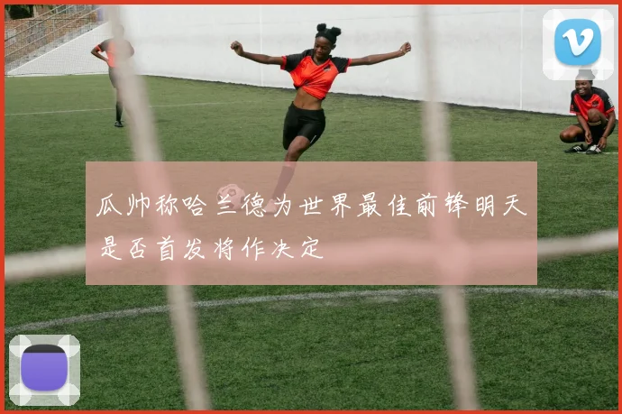 瓜帅称哈兰德为世界最佳前锋明天是否首发将作决定