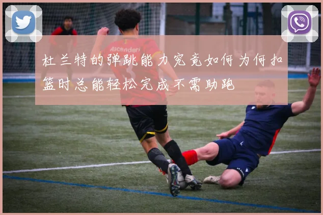 杜兰特的弹跳能力究竟如何为何扣篮时总能轻松完成不需助跑