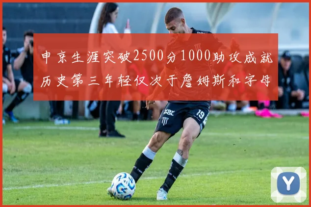 申京生涯突破2500分1000助攻成就历史第三年轻仅次于詹姆斯和字母哥