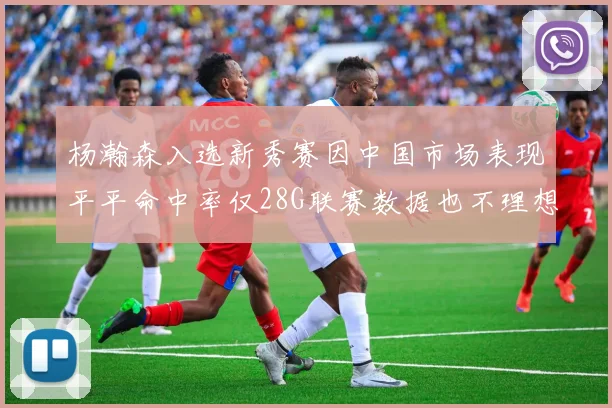 杨瀚森入选新秀赛因中国市场表现平平命中率仅28G联赛数据也不理想