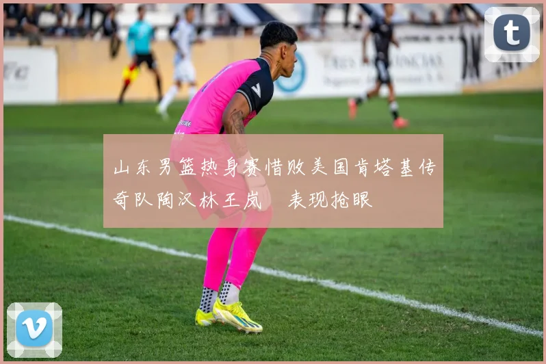 山东男篮热身赛惜败美国肯塔基传奇队陶汉林王岚嵚表现抢眼