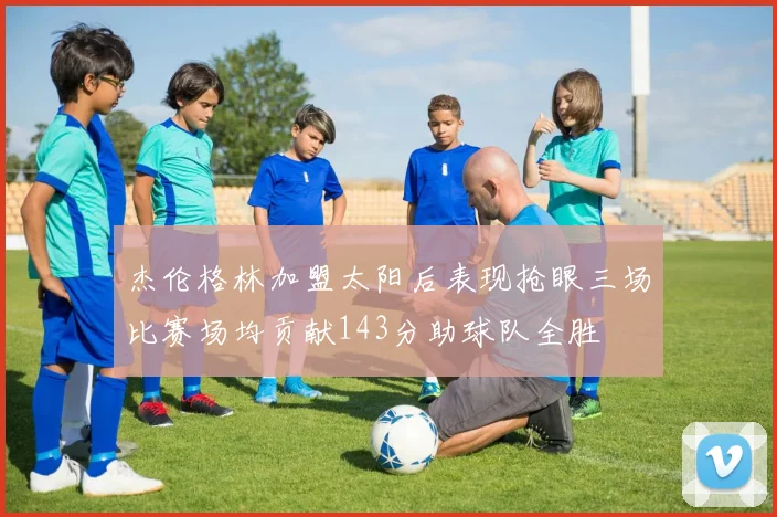 杰伦格林加盟太阳后表现抢眼三场比赛场均贡献143分助球队全胜