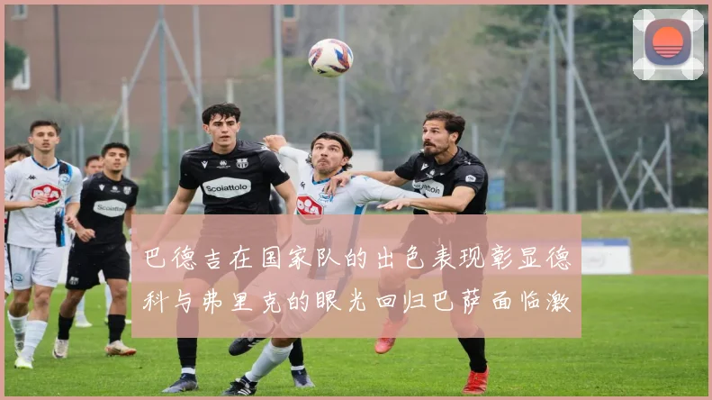 巴德吉在国家队的出色表现彰显德科与弗里克的眼光回归巴萨面临激烈竞争挑战