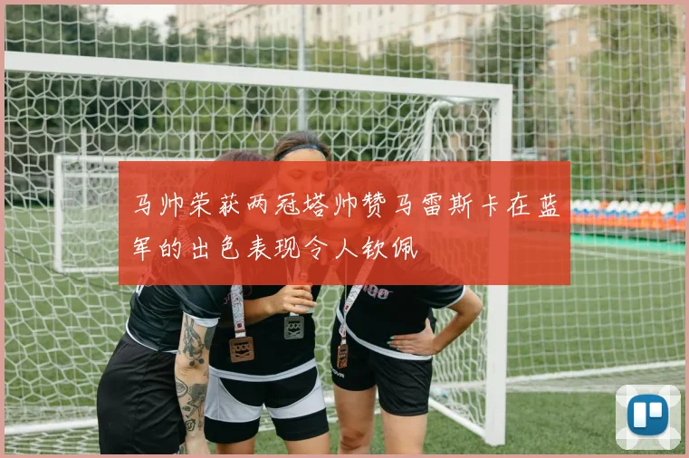 马帅荣获两冠塔帅赞马雷斯卡在蓝军的出色表现令人钦佩