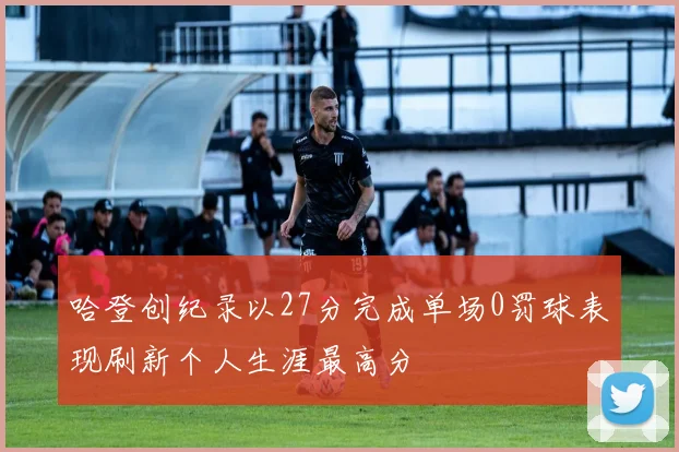 哈登创纪录以27分完成单场0罚球表现刷新个人生涯最高分