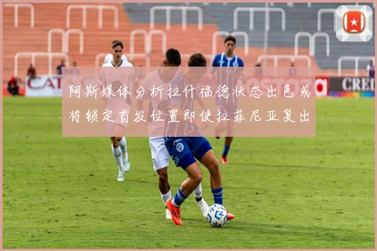 阿斯媒体分析拉什福德状态出色或将锁定首发位置即使拉菲尼亚复出