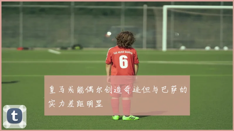 皇马或能偶尔创造奇迹但与巴萨的实力差距明显