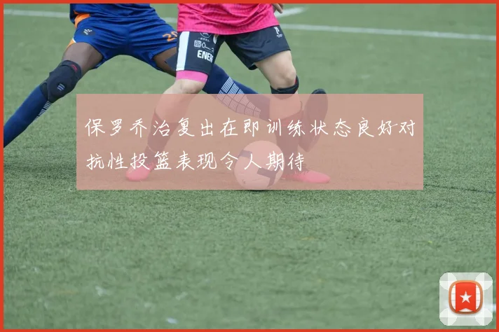 保罗乔治复出在即训练状态良好对抗性投篮表现令人期待