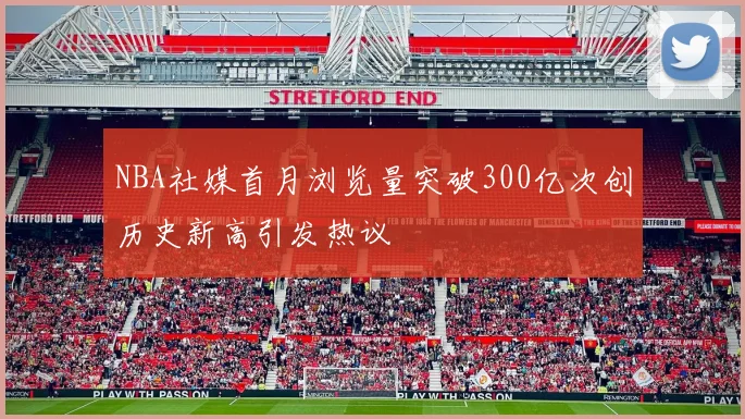 NBA社媒首月浏览量突破300亿次创历史新高引发热议