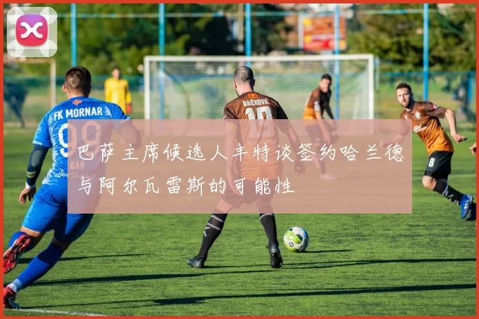 巴萨主席候选人丰特谈签约哈兰德与阿尔瓦雷斯的可能性