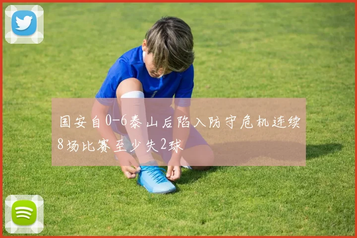 国安自0-6泰山后陷入防守危机连续8场比赛至少失2球