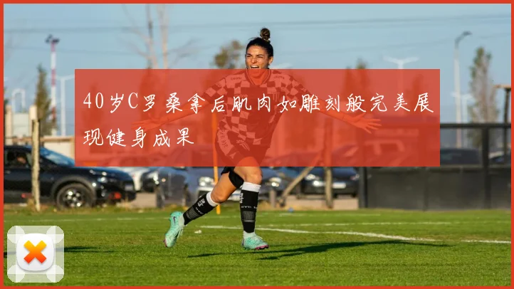 40岁C罗桑拿后肌肉如雕刻般完美展现健身成果
