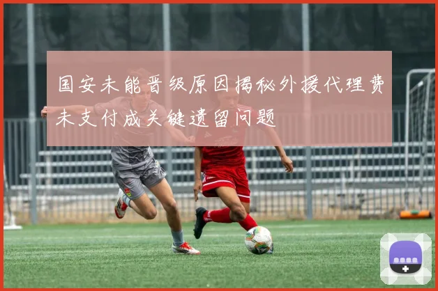 国安未能晋级原因揭秘外援代理费未支付成关键遗留问题