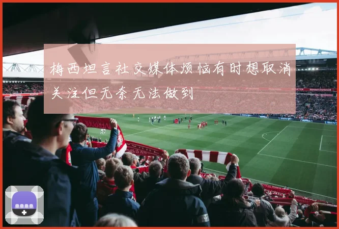 梅西坦言社交媒体烦恼有时想取消关注但无奈无法做到