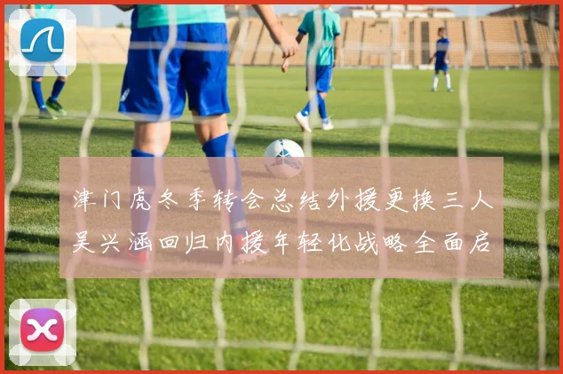 津门虎冬季转会总结外援更换三人吴兴涵回归内援年轻化战略全面启动