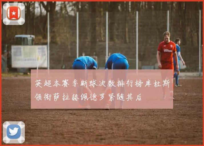 英超本赛季断球次数排行榜库杜斯领衔萨拉赫佩德罗紧随其后