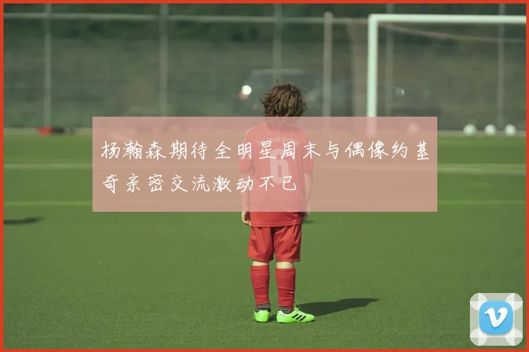杨瀚森期待全明星周末与偶像约基奇亲密交流激动不已