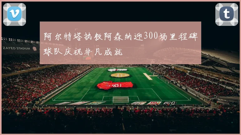 阿尔特塔执教阿森纳迎300场里程碑球队庆祝非凡成就