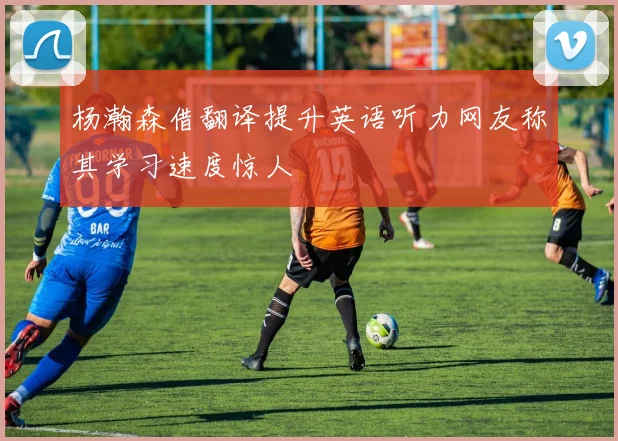 杨瀚森借翻译提升英语听力网友称其学习速度惊人