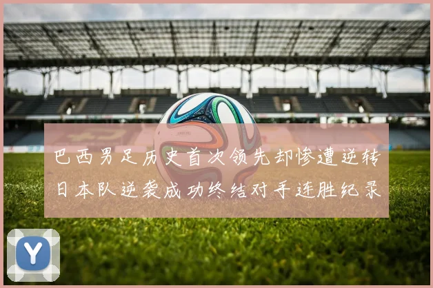 巴西男足历史首次领先却惨遭逆转日本队逆袭成功终结对手连胜纪录