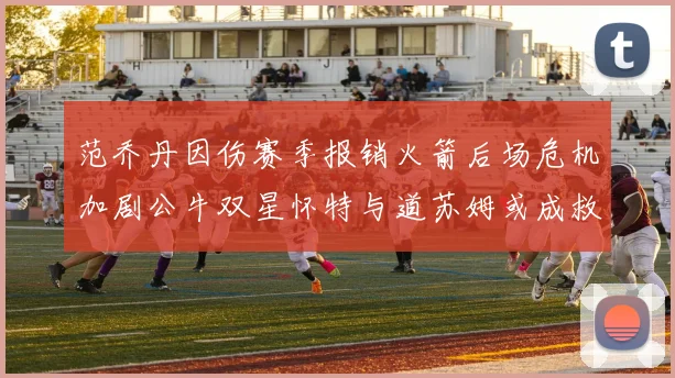 范乔丹因伤赛季报销火箭后场危机加剧公牛双星怀特与道苏姆或成救援希望