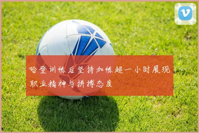 哈登训练后坚持加练超一小时展现职业精神与拼搏态度