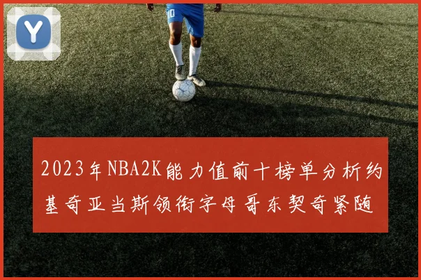 2023年NBA2K能力值前十榜单分析约基奇亚当斯领衔字母哥东契奇紧随其后