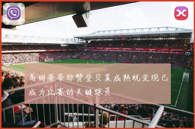 乌姆蒂蒂称赞登贝莱成熟蜕变现已成为比赛的关键球员