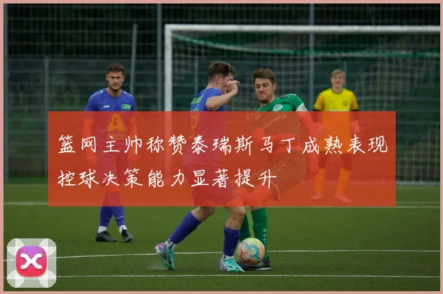篮网主帅称赞泰瑞斯马丁成熟表现控球决策能力显著提升