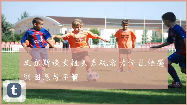 皮尔斯谈女性关系观念为何让他感到困惑与不解