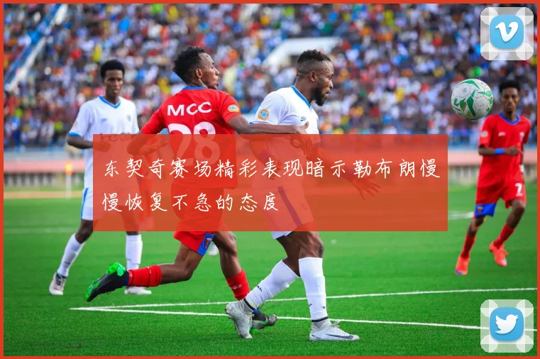 东契奇赛场精彩表现暗示勒布朗慢慢恢复不急的态度
