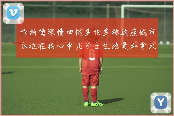 伦纳德深情回忆多伦多称这座城市永远在我心中儿子出生地是加拿大