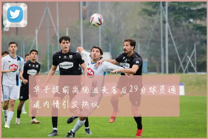 华子提前离场沮丧落后29分球员通道内情引发热议
