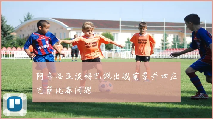 阿韦洛亚谈姆巴佩出战前景并回应巴萨比赛问题