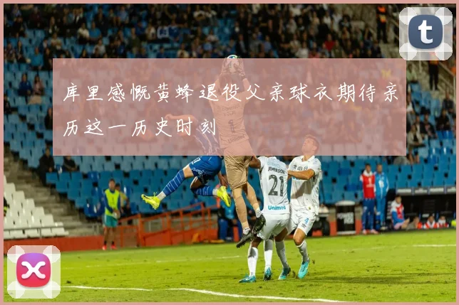 库里感慨黄蜂退役父亲球衣期待亲历这一历史时刻