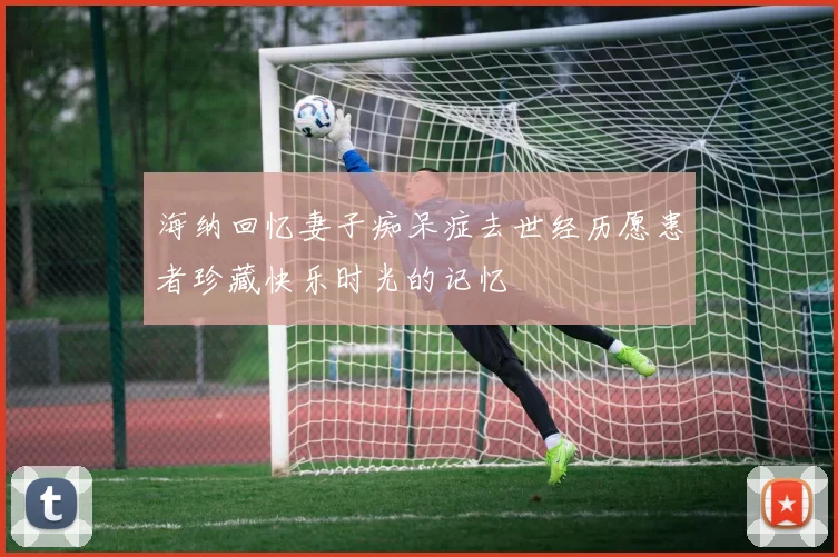 海纳回忆妻子痴呆症去世经历愿患者珍藏快乐时光的记忆
