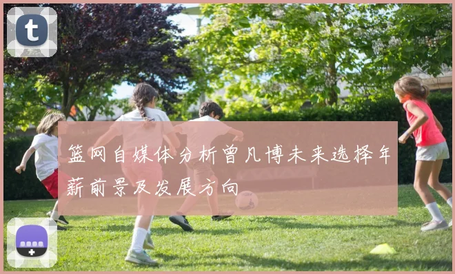 篮网自媒体分析曾凡博未来选择年薪前景及发展方向