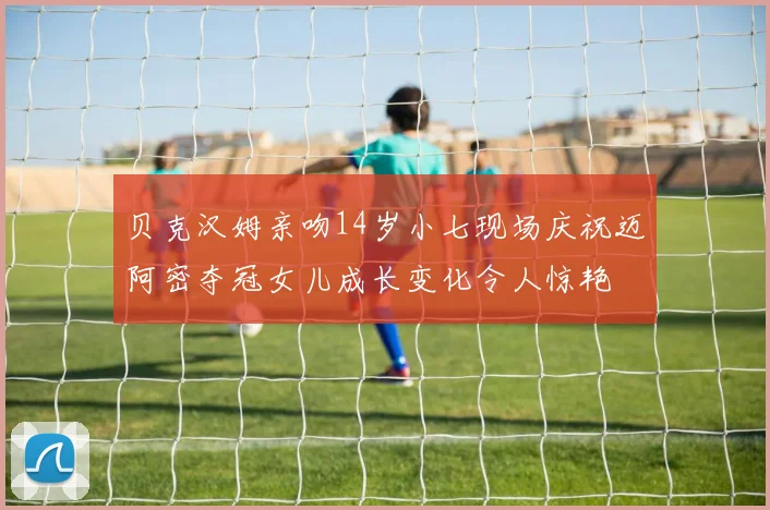 贝克汉姆亲吻14岁小七现场庆祝迈阿密夺冠女儿成长变化令人惊艳