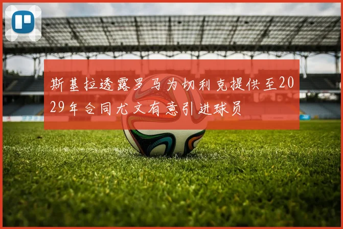 斯基拉透露罗马为切利克提供至2029年合同尤文有意引进球员