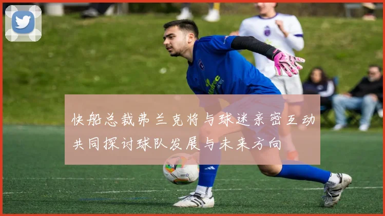 快船总裁弗兰克将与球迷亲密互动共同探讨球队发展与未来方向