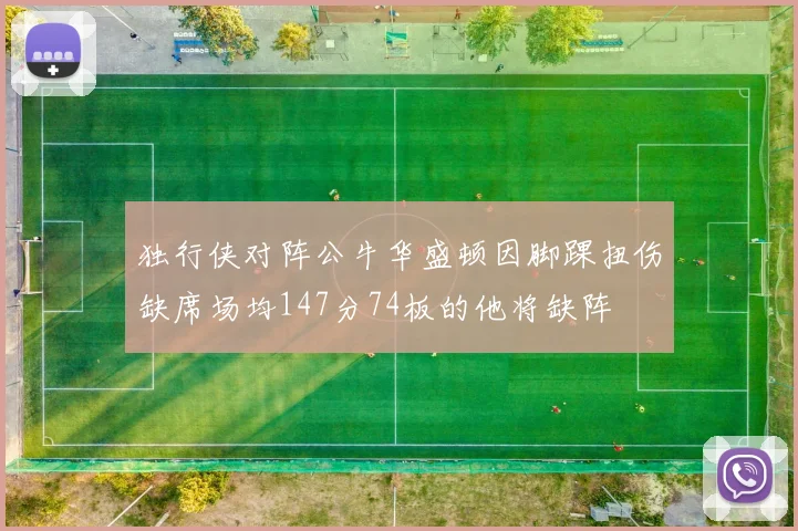 独行侠对阵公牛华盛顿因脚踝扭伤缺席场均147分74板的他将缺阵