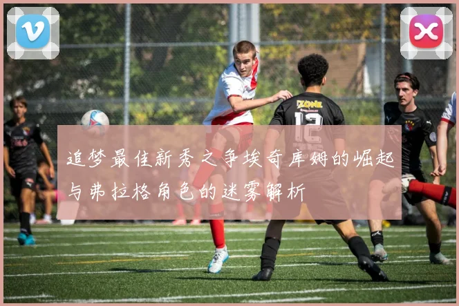 追梦最佳新秀之争埃奇库姆的崛起与弗拉格角色的迷雾解析