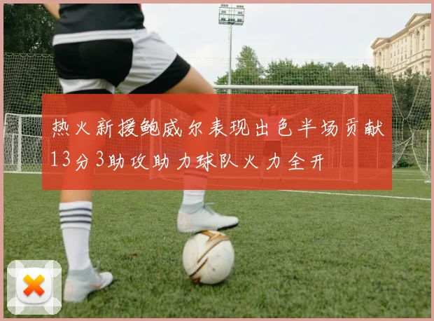 热火新援鲍威尔表现出色半场贡献13分3助攻助力球队火力全开