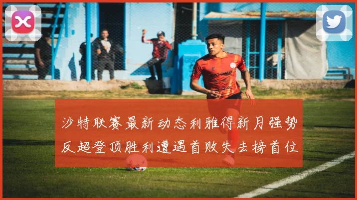 沙特联赛最新动态利雅得新月强势反超登顶胜利遭遇首败失去榜首位置